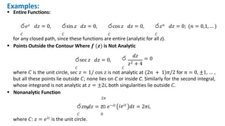 Examples:
 Entire Functions:
ර𝑒𝑧 𝑑𝑧 = 0,
𝐶
රsin 𝑧 𝑑𝑧 = 0,
𝐶
රcos 𝑧 𝑑𝑧 = 0,
𝐶
ර𝑧𝑛 𝑑𝑧 = 0; (𝑛 = 0,1, … )
𝐶
රsec 𝑧 𝑑𝑧 = 0,
𝐶 𝐶
for any closed path, since these functions are entire (analytic for all z).
 Points Outside the Contour Where 𝒇 (𝒛) is Not Analytic
𝑑𝑧
ර = 0
𝑧2 + 4
where 𝐶 is the unit circle, sec 𝑧 = 1/ cos 𝑧 is not analytic at (2𝑛 + 1)𝜋/2 for 𝑛 = 0, ±1, … ,
but all these points lie outside 𝐶; none lies on C or inside C. Similarly for the second integral,
whose integrand is not analytic at 𝑧 = ±2𝑖, both singularities lie outside 𝐶.
 Nonanalytic Function
2𝜋
𝐶 0
where 𝐶: 𝑧 = 𝑒𝑖𝑡 is the unit circle.
𝑖𝑒𝑖𝑡
ර𝑧ҧ𝑑𝑧 = න 𝑒−𝑖𝑡 𝑑𝑡 = 2𝜋𝑖,
 