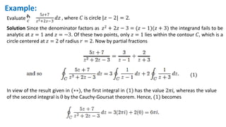 Evaluate ‫ׯ‬
𝑐
5𝑧+7
𝑧2+2𝑧−3
𝑑𝑧 , where 𝐶 is circle |𝑧 − 2| = 2.
Example:
Solution Since the denominator factors as 𝑧2 + 2𝑧 − 3 = (𝑧 − 1)(𝑧 + 3) the integrand fails to be
analytic at 𝑧 = 1 and 𝑧 = −3. Of these two points, only 𝑧 = 1 lies within the contour 𝐶, which is a
circle centered at 𝑧 = 2 of radius 𝑟 = 2. Now by partial fractions
(1)
In view of the result given in (∗∗), the first integral in (1) has the value 2𝜋𝑖, whereas the value
of the second integral is 0 by the Cauchy-Goursat theorem. Hence, (1) becomes
 