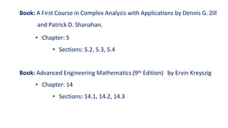 Book: A First Course in Complex Analysis with Applications by Dennis G. Zill
and Patrick D. Shanahan.
• Chapter: 5
• Sections: 5.2, 5.3, 5.4
Book: Advanced Engineering Mathematics (9th Edition) by Ervin Kreyszig
• Chapter: 14
• Sections: 14.1, 14.2, 14.3
 