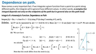 Dependence on path.
Now comes a very important fact. If we integrate a given function from a point to a point along
different paths, the integrals will in general have different values. In other words, a complex line
integral depends not only on the endpoints of the path but in general also on the path itself.
 