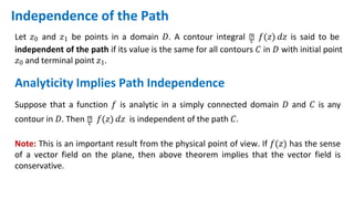 Independence of the Path
Let 𝑧0 and 𝑧1 be points in a domain 𝐷. A contour integral ‫׬‬
𝑐 𝑓(𝑧) 𝑑𝑧 is said to be
independent of the path if its value is the same for all contours 𝐶 in 𝐷 with initial point
𝑧0 and terminal point 𝑧1.
Analyticity Implies Path Independence
Suppose that a function 𝑓 is analytic in a simply connected domain 𝐷 and 𝐶 is any
contour in 𝐷. Then ‫׬‬
𝑐 𝑓(𝑧) 𝑑𝑧 is independent of the path 𝐶.
Note: This is an important result from the physical point of view. If 𝑓(𝑧) has the sense
of a vector field on the plane, then above theorem implies that the vector field is
conservative.
 