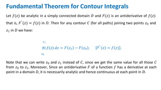 Fundamental Theorem for Contour Integrals
Let 𝑓(𝑧) be analytic in a simply connected domain 𝐷 and 𝐹(𝑧) is an antiderivative of 𝑓(𝑧)
that is, 𝐹′ 𝑧 = 𝑓(𝑧) in 𝐷. Then for any contour 𝐶 (for all paths) joining two points 𝑧0 and
𝑧1 in 𝐷 we have:
𝑧1
න 𝑓(𝑧) 𝑑𝑧 = 𝐹 𝑧1
𝑧0
− 𝐹 𝑧0 ; 𝐹′
𝑧 = 𝑓 𝑧 .
Note that we can write 𝑧0 and 𝑧1 instead of 𝐶, since we get the same value for all those 𝐶
from 𝑧0 to 𝑧1. Moreover, Since an antiderivative 𝐹 of a function 𝑓 has a derivative at each
point in a domain 𝐷, it is necessarily analytic and hence continuous at each point in 𝐷.
 