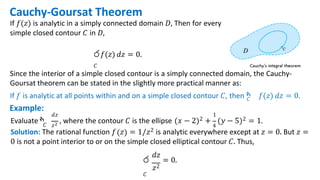 Cauchy-Goursat Theorem
If 𝑓(𝑧) is analytic in a simply connected domain 𝐷, Then for every
simple closed contour 𝐶 in 𝐷,
ර𝑓(𝑧) 𝑑𝑧 = 0.
𝐶
Since the interior of a simple closed contour is a simply connected domain, the Cauchy-
Goursat theorem can be stated in the slightly more practical manner as:
If 𝑓 is analytic at all points within and on a simple closed contour 𝐶, then ‫ׯ‬
𝐶 𝑓(𝑧) 𝑑𝑧 = 0.
Example:
𝐶 𝑧2 4
𝑑𝑧 1
Evaluate ‫ׯ‬ , where the contour 𝐶 is the ellipse 𝑥 − 2 2 + 𝑦 − 5 2 = 1.
Solution: The rational function 𝑓 𝑧 = 1/𝑧2 is analytic everywhere except at 𝑧 = 0. But 𝑧 =
0 is not a point interior to or on the simple closed elliptical contour 𝐶. Thus,
𝑑𝑧
ර = 0.
𝑧2
𝐶
 