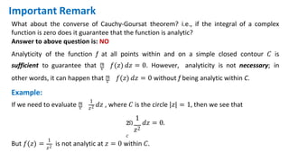 What about the converse of Cauchy-Goursat theorem? i.e., if the integral of a complex
function is zero does it guarantee that the function is analytic?
Answer to above question is: NO
Analyticity of the function f at all points within and on a simple closed contour 𝐶 is
sufficient to guarantee that ‫׬‬
𝑐 𝑓(𝑧) 𝑑𝑧 = 0. However, analyticity is not necessary; in
1
other words, it can happen that ‫׬‬
𝑐 𝑓(𝑧) 𝑑𝑧 = 0 without f being analytic within C.
Example:
If we need to evaluate ‫׬‬
𝑐 𝑧2 𝑑𝑧 , where 𝐶 is the circle |𝑧| = 1, then we see that
1
න 𝑑𝑧 = 0.
𝑧2
𝑐
But 𝑓(𝑧) =
1
𝑧2
is not analytic at 𝑧 = 0 within 𝐶.
Important Remark
 
