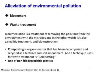 15
Microbial Biotechnology|Biotech-552|Dr. Zia|Lec 11 and 12
Alleviation of environmental pollution
 Biosensors
 Waste treatment
Bioremediation is a treatment of removing the pollutant from the
environment with the microbes and in the other words it’s also
called bio treatment, and bio restoration
• Composting is organic matter that has been decomposed and
recycled as a fertilizer and soil amendment. And a technique uses
for waste treatment is “Composting”
• Use of non-biodegradable plastics
 