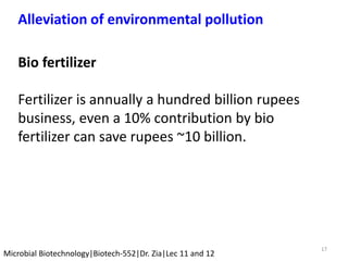17
Microbial Biotechnology|Biotech-552|Dr. Zia|Lec 11 and 12
Alleviation of environmental pollution
Bio fertilizer
Fertilizer is annually a hundred billion rupees
business, even a 10% contribution by bio
fertilizer can save rupees ~10 billion.
 