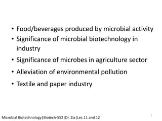 5
Microbial Biotechnology|Biotech-552|Dr. Zia|Lec 11 and 12
• Food/beverages produced by microbial activity
• Significance of microbial biotechnology in
industry
• Significance of microbes in agriculture sector
• Alleviation of environmental pollution
• Textile and paper industry
 