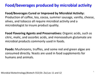 8
Microbial Biotechnology|Biotech-552|Dr. Zia|Lec 11 and 12
Food/beverages produced by microbial activity
Food/Beverages Cured or Improved by Microbial Activity:
Production of coffee, tea, cocoa, summer sausage, vanilla, cheese,
olives, and tobacco all require microbial activity and a
microbiologist to insure product quality.
Food Flavoring Agents and Preservatives: Organic acids, such as
citric, malic, and ascorbic acids, and monosodium glutamate are
microbial products commonly used in foods.
Foods: Mushrooms, truffles, and some red and green algae are
consumed directly. Yeasts are used in food supplements for
humans and animals.
 