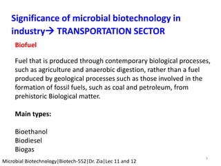 9
Microbial Biotechnology|Biotech-552|Dr. Zia|Lec 11 and 12
Significance of microbial biotechnology in
industry TRANSPORTATION SECTOR
Biofuel
Fuel that is produced through contemporary biological processes,
such as agriculture and anaerobic digestion, rather than a fuel
produced by geological processes such as those involved in the
formation of fossil fuels, such as coal and petroleum, from
prehistoric Biological matter.
Main types:
Bioethanol
Biodiesel
Biogas
 