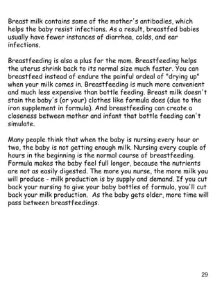 29
Breast milk contains some of the mother's antibodies, which
helps the baby resist infections. As a result, breastfed babies
usually have fewer instances of diarrhea, colds, and ear
infections.
Breastfeeding is also a plus for the mom. Breastfeeding helps
the uterus shrink back to its normal size much faster. You can
breastfeed instead of endure the painful ordeal of "drying up"
when your milk comes in. Breastfeeding is much more convenient
and much less expensive than bottle feeding. Breast milk doesn't
stain the baby's (or your) clothes like formula does (due to the
iron supplement in formula). And breastfeeding can create a
closeness between mother and infant that bottle feeding can't
simulate.
Many people think that when the baby is nursing every hour or
two, the baby is not getting enough milk. Nursing every couple of
hours in the beginning is the normal course of breastfeeding.
Formula makes the baby feel full longer, because the nutrients
are not as easily digested. The more you nurse, the more milk you
will produce - milk production is by supply and demand. If you cut
back your nursing to give your baby bottles of formula, you'll cut
back your milk production. As the baby gets older, more time will
pass between breastfeedings.
 