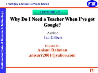 NationalInstituteofScience&Technology
[1]
Thursday Lecture Seminar Series
Why Do I Need a Teacher When I’ve got
Google?
LECTURE -11
Author
Ian Gilbert
Presented By:
Anisur Rahman
anisurr2001@yahoo.com
 