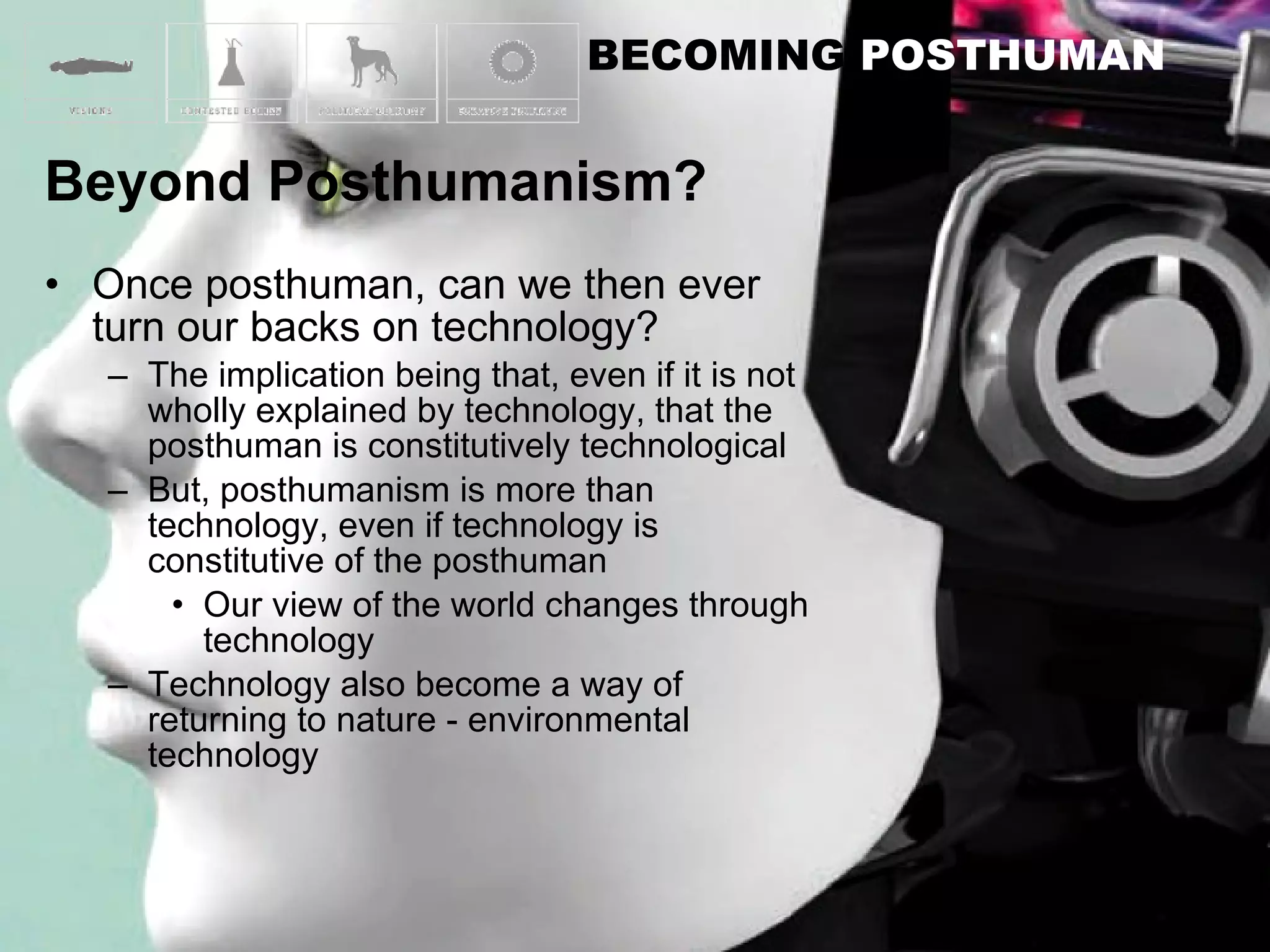 Once posthuman, can we then ever turn our backs on technology? The implication being that, even if it is not wholly explained by technology, that the posthuman is constitutively technological But, posthumanism is more than technology, even if technology is constitutive of the posthuman Our view of the world changes through technology Technology also become a way of returning to nature - environmental technology 