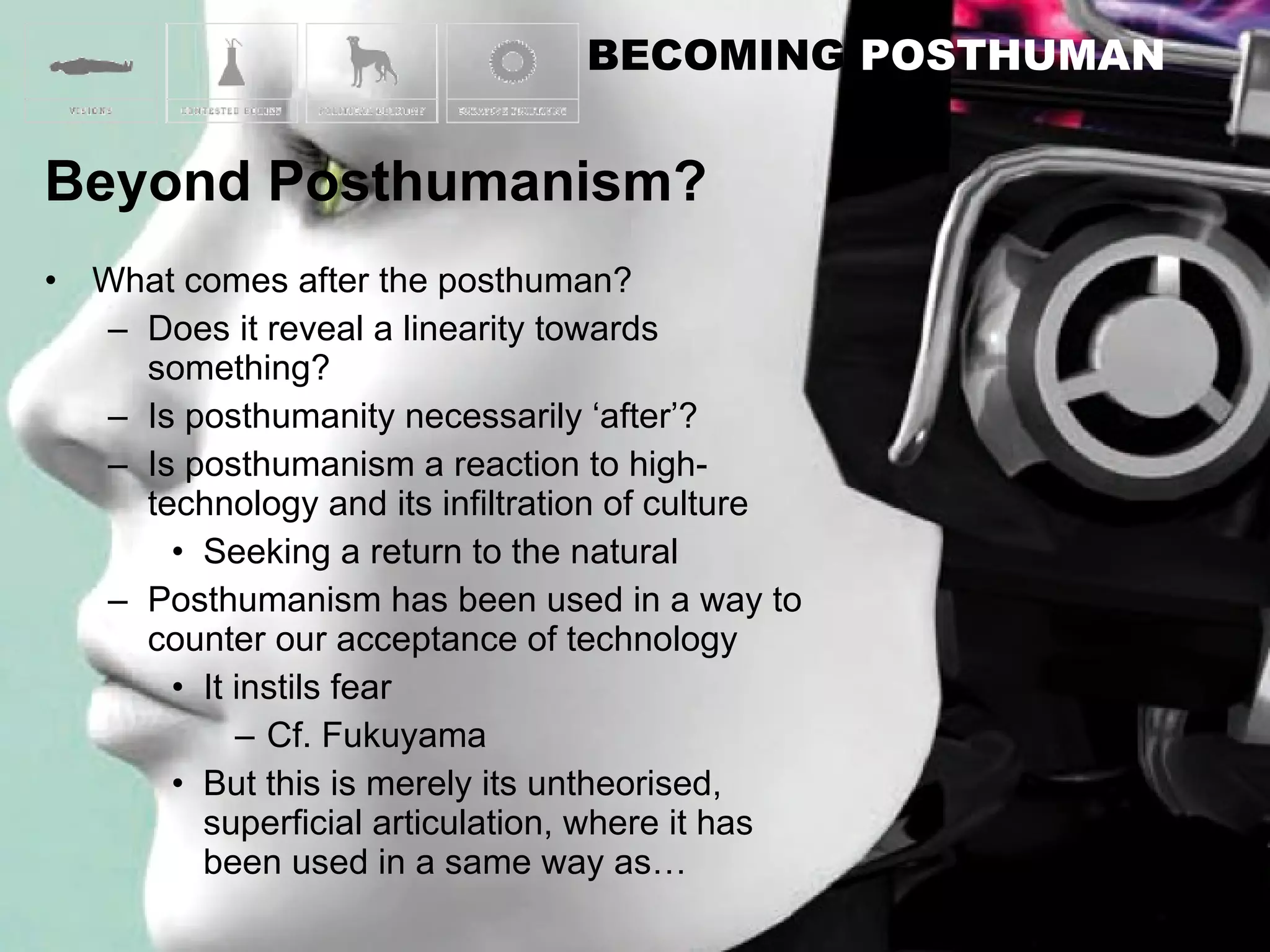 What comes after the posthuman? Does it reveal a linearity towards something? Is posthumanity necessarily ‘after’? Is posthumanism a reaction to high-technology and its infiltration of culture Seeking a return to the natural Posthumanism has been used in a way to counter our acceptance of technology It instils fear Cf. Fukuyama But this is merely its untheorised, superficial articulation, where it has been used in a same way as… 