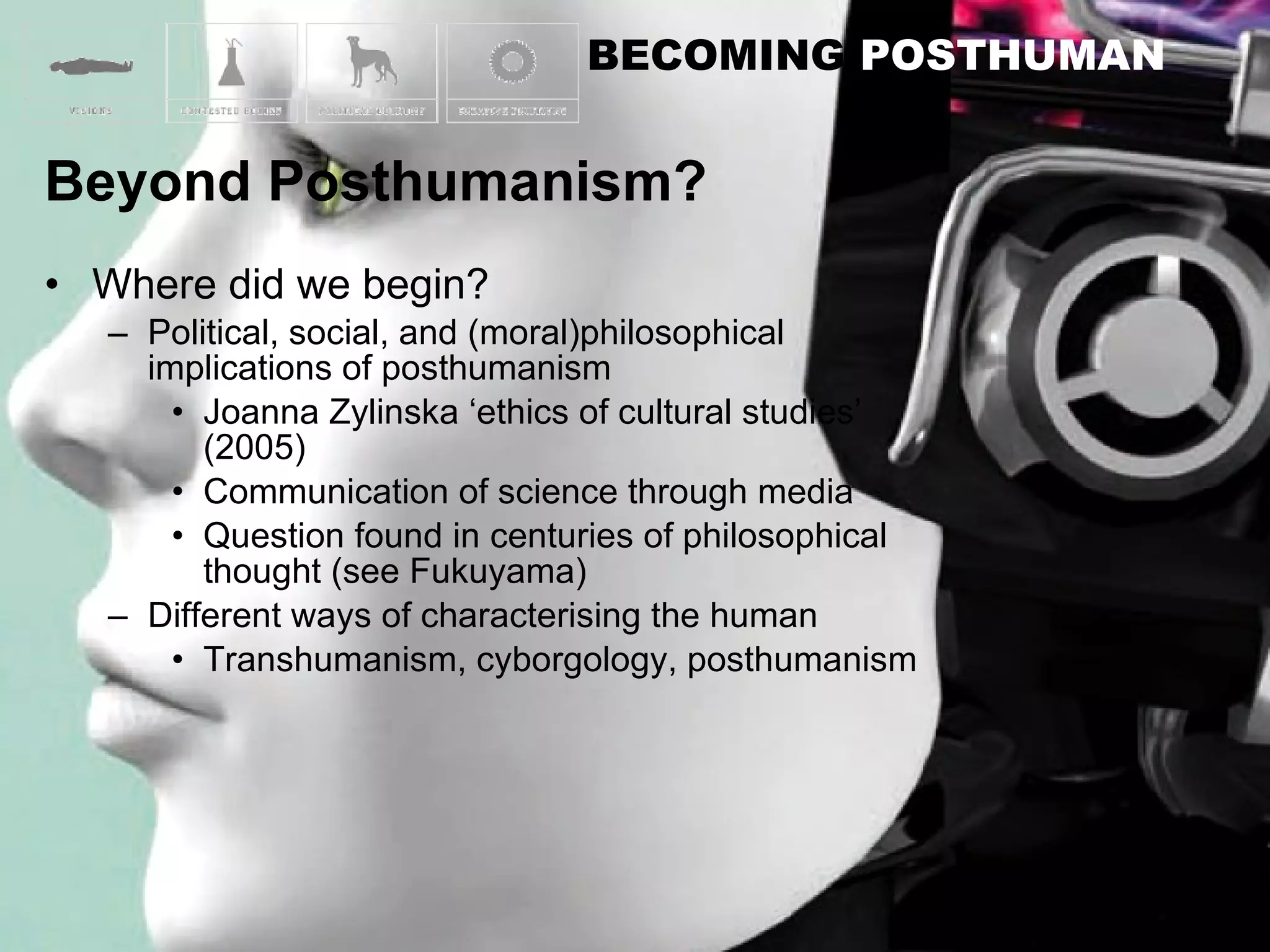 Where did we begin? Political, social, and (moral)philosophical implications of posthumanism Joanna Zylinska ‘ethics of cultural studies’ (2005) Communication of science through media Question found in centuries of philosophical thought (see Fukuyama) Different ways of characterising the human Transhumanism, cyborgology, posthumanism 