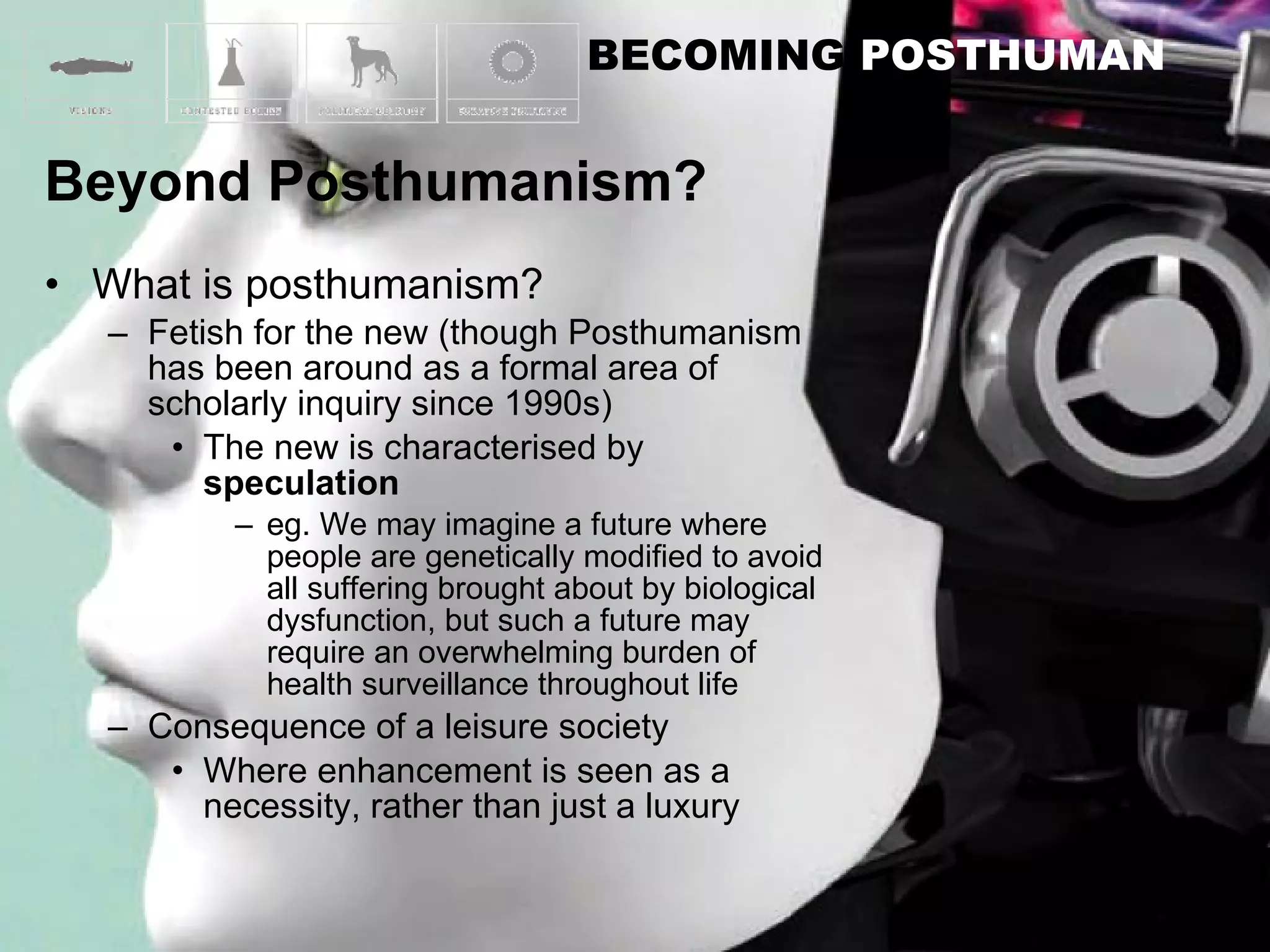 What is posthumanism? Fetish for the new (though Posthumanism has been around as a formal area of scholarly inquiry since 1990s) The new is characterised by  speculation eg. We may imagine a future where people are genetically modified to avoid all suffering brought about by biological dysfunction, but such a future may require an overwhelming burden of health surveillance throughout life Consequence of a leisure society Where enhancement is seen as a necessity, rather than just a luxury 