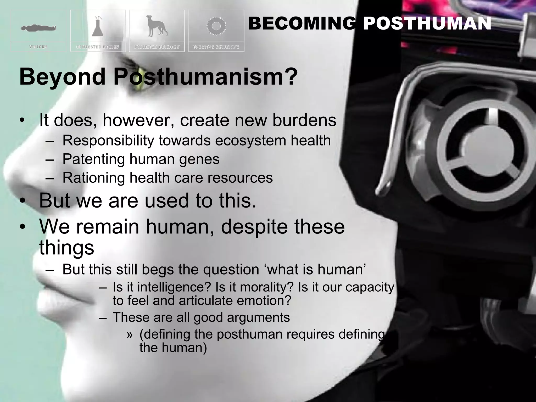 It does, however, create new burdens Responsibility towards ecosystem health Patenting human genes Rationing health care resources But we are used to this. We remain human, despite these things But this still begs the question ‘what is human’ Is it intelligence? Is it morality? Is it our capacity to feel and articulate emotion? These are all good arguments (defining the posthuman requires defining the human) 