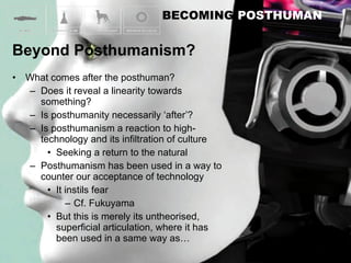 What comes after the posthuman? Does it reveal a linearity towards something? Is posthumanity necessarily ‘after’? Is posthumanism a reaction to high-technology and its infiltration of culture Seeking a return to the natural Posthumanism has been used in a way to counter our acceptance of technology It instils fear Cf. Fukuyama But this is merely its untheorised, superficial articulation, where it has been used in a same way as… 