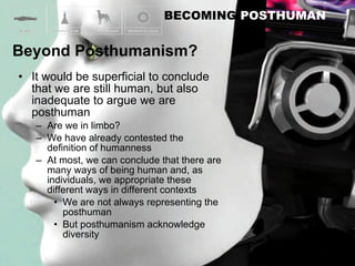 It would be superficial to conclude that we are still human, but also inadequate to argue we are posthuman Are we in limbo? We have already contested the definition of humanness At most, we can conclude that there are many ways of being human and, as individuals, we appropriate these different ways in different contexts We are not always representing the posthuman  But posthumanism acknowledge diversity 