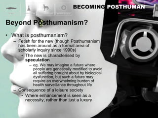 What is posthumanism? Fetish for the new (though Posthumanism has been around as a formal area of scholarly inquiry since 1990s) The new is characterised by  speculation eg. We may imagine a future where people are genetically modified to avoid all suffering brought about by biological dysfunction, but such a future may require an overwhelming burden of health surveillance throughout life Consequence of a leisure society Where enhancement is seen as a necessity, rather than just a luxury 