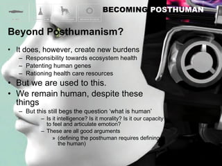 It does, however, create new burdens Responsibility towards ecosystem health Patenting human genes Rationing health care resources But we are used to this. We remain human, despite these things But this still begs the question ‘what is human’ Is it intelligence? Is it morality? Is it our capacity to feel and articulate emotion? These are all good arguments (defining the posthuman requires defining the human) 