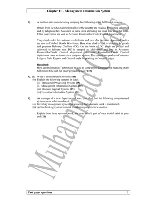 Chapter 11 – Management Information System
Past paper questions 3
Q. A medium size manufacturing company has following order fulfillment process:
Orders from the wholesalers from all over the country are received by visiting salesmen
and by telephone/fax. Salesmen or sales clerk attending the order fills an order form.
Filled order forms are sent to Accounts Receivables/Credit Control department.
They check order for customer credit limits and over due invoices. Approved orders
are sent to Finished Goods Warehouse. Here store clerks check availability of goods
and prepares Delivery Challans (DC). On the basis of DC goods are picked and
delivered to delivery van. DC is stamped as “delivered” and sent to Accounts
Receivables/Credit Control department. Accounts Receivables/Credit Control
department raises an invoice in a computer system. The system also produces Customer
Ledgers, Sales Reports and Control totals for positing to General Ledger.
Required:
How can Information Technology be used as competitive advantage for reducing order
fulfillment time and per order processing cost? (10)
Q. (a) What is an information system? (05)
(b) Explain the following systems in detail:
(i) Transaction Processing System. (05)
(ii) Management Information System. (05)
(iii) Decision Support System. (05)
(iv) Executive Information System. (05)
Q. As manager of a new departmental store, you find that the following computerized
systems need to be introduced:
(a) Inventory management system for ensuring that adequate stock is maintained;
(b) Airline booking system to make travel arrangements for executive.
Explain how these systems work, and state which part of each would exist at your
end.(20)
 