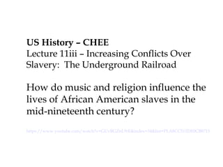 US History – CHEE
Lecture 11iii – Increasing
Conflicts Over Slavery: The
Underground Railroad
How do music and religion
influence the lives of African
American slaves in the mid-
nineteenth century?
https://www.youtube.com/watch?v=GUvBGZnL9rE&index=34&list=PLA8CC511DE0CB8715
 