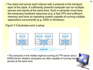 16
• The client and server each interact with a protocol in the transport
  layer of the stack. A sufficiently powerful computer can run multiple
  servers and clients at the same time. Such a computer must have
  the necessary hardware resources (e.g. a fast CPU and sufficient
  memory) and have an operating system capable of running multiple
  applications concurrently (e.g. UNIX or Windows).

Figure 7.3 illustrates such a setup.




 • The computer in the middle might be running an FTP server and a
 WWW server. Modern computers are often capable of running many
 servers at the same time.
 