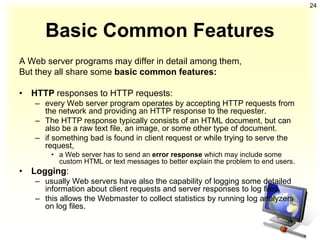 24



      Basic Common Features
A Web server programs may differ in detail among them,
But they all share some basic common features:

• HTTP responses to HTTP requests:
   – every Web server program operates by accepting HTTP requests from
     the network and providing an HTTP response to the requester.
   – The HTTP response typically consists of an HTML document, but can
     also be a raw text file, an image, or some other type of document.
   – if something bad is found in client request or while trying to serve the
     request,
       • a Web server has to send an error response which may include some
         custom HTML or text messages to better explain the problem to end users.
• Logging:
   – usually Web servers have also the capability of logging some detailed
     information about client requests and server responses to log files.
   – this allows the Webmaster to collect statistics by running log analyzers
     on log files.
 
