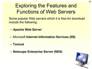 26

    Exploring the Features and
    Functions of Web Servers
Some popular Web servers which it is free for download
include the following:

– Apache Web Server

– Microsoft Internet Information Services (IIS)

– Tomcat

– Netscape Enterprise Server (NES)
 