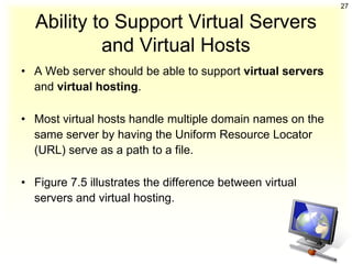 27

  Ability to Support Virtual Servers
           and Virtual Hosts
• A Web server should be able to support virtual servers
  and virtual hosting.

• Most virtual hosts handle multiple domain names on the
  same server by having the Uniform Resource Locator
  (URL) serve as a path to a file.

• Figure 7.5 illustrates the difference between virtual
  servers and virtual hosting.
 