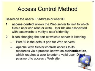 29



          Access Control Method
Based on the user’s IP address or user ID
1.   access control allows the Web server to limit to which
     files a user can read or write. User Ids are associated
     with passwords to verify a user’s identity.
2.   It can changing the port at which a server is listening.
     –   Port 80 is the default port for Web servers.
     –   Apache Web Server controls access to its
         resources via a process known as authentication,
         which requires a user to enter a valid user ID and
         password to access a Web site.
 