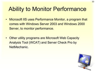 33



  Ability to Monitor Performance
• Microsoft IIS uses Performance Monitor, a program that
  comes with Windows Server 2003 and Windows 2000
  Server, to monitor performance.


• Other utility programs are Microsoft Web Capacity
  Analysis Tool (WCAT) and Server Check Pro by
  NetMechanic.
 