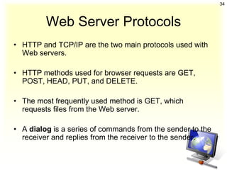 34



         Web Server Protocols
• HTTP and TCP/IP are the two main protocols used with
  Web servers.

• HTTP methods used for browser requests are GET,
  POST, HEAD, PUT, and DELETE.

• The most frequently used method is GET, which
  requests files from the Web server.

• A dialog is a series of commands from the sender to the
  receiver and replies from the receiver to the sender.
 