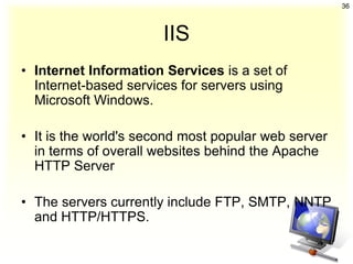 36



                       IIS
• Internet Information Services is a set of
  Internet-based services for servers using
  Microsoft Windows.

• It is the world's second most popular web server
  in terms of overall websites behind the Apache
  HTTP Server

• The servers currently include FTP, SMTP, NNTP
  and HTTP/HTTPS.
 