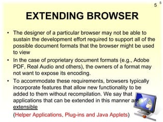 5
                                                              5

       EXTENDING BROWSER
• The designer of a particular browser may not be able to
  sustain the development effort required to support all of the
  possible document formats that the browser might be used
  to view
• In the case of proprietary document formats (e.g., Adobe
  PDF, Real Audio and others), the owners of a format may
  not want to expose its encoding.
• To accommodate these requirements, browsers typically
  incorporate features that allow new functionality to be
  added to them without recompilation. We say that
  applications that can be extended in this manner are
  extensible
  (Helper Applications, Plug-ins and Java Applets)
 