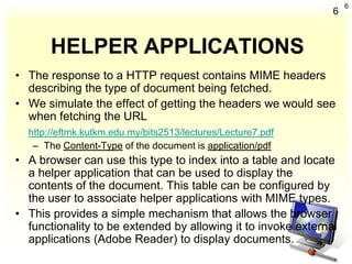 6
                                                               6


       HELPER APPLICATIONS
• The response to a HTTP request contains MIME headers
  describing the type of document being fetched.
• We simulate the effect of getting the headers we would see
  when fetching the URL
  http://eftmk.kutkm.edu.my/bits2513/lectures/Lecture7.pdf
   – The Content-Type of the document is application/pdf
• A browser can use this type to index into a table and locate
  a helper application that can be used to display the
  contents of the document. This table can be configured by
  the user to associate helper applications with MIME types.
• This provides a simple mechanism that allows the browser
  functionality to be extended by allowing it to invoke external
  applications (Adobe Reader) to display documents.
 