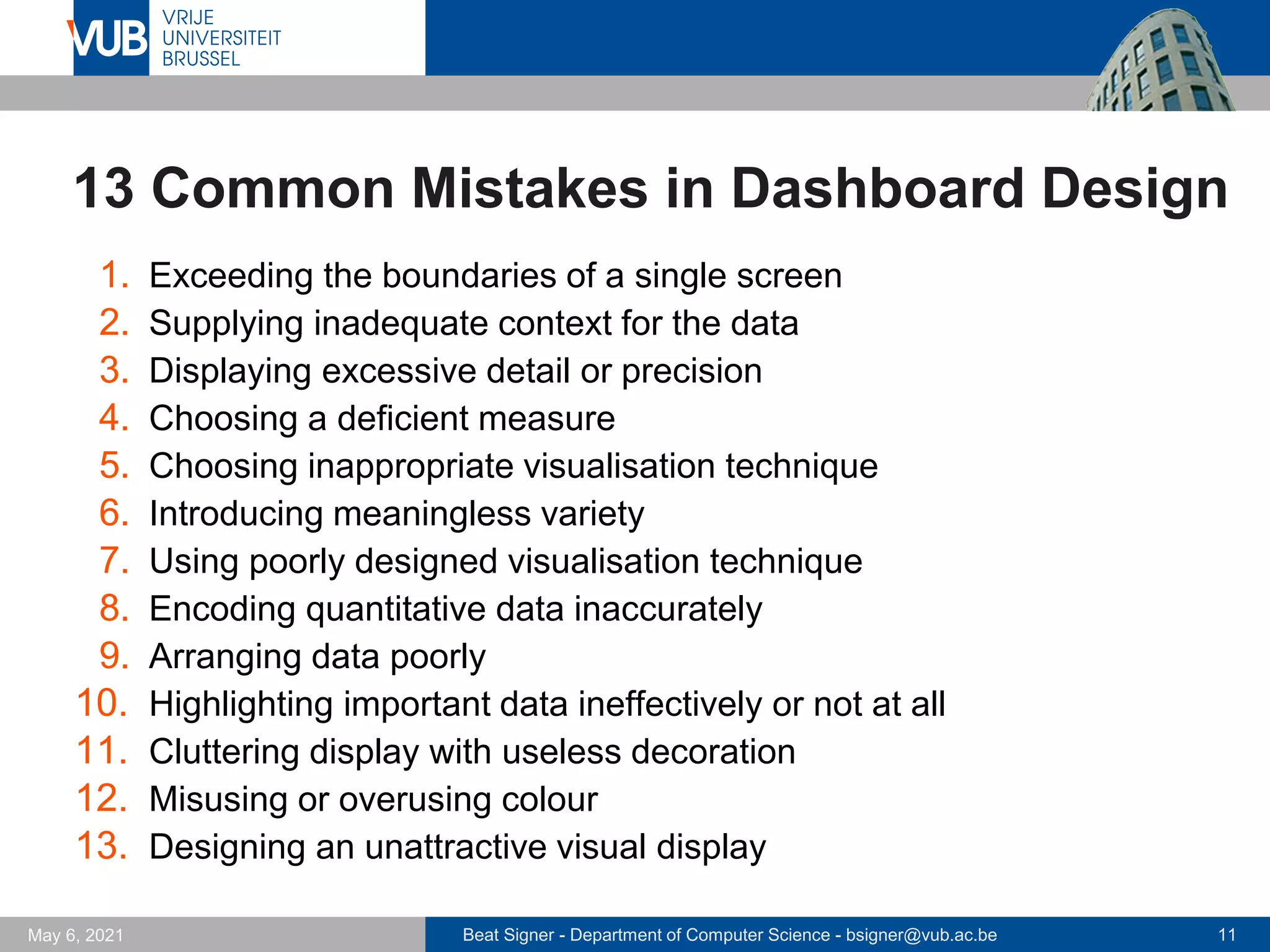 Beat Signer - Department of Computer Science - bsigner@vub.ac.be 11
May 6, 2021
13 Common Mistakes in Dashboard Design
1. Exceeding the boundaries of a single screen
2. Supplying inadequate context for the data
3. Displaying excessive detail or precision
4. Choosing a deficient measure
5. Choosing inappropriate visualisation technique
6. Introducing meaningless variety
7. Using poorly designed visualisation technique
8. Encoding quantitative data inaccurately
9. Arranging data poorly
10. Highlighting important data ineffectively or not at all
11. Cluttering display with useless decoration
12. Misusing or overusing colour
13. Designing an unattractive visual display
 