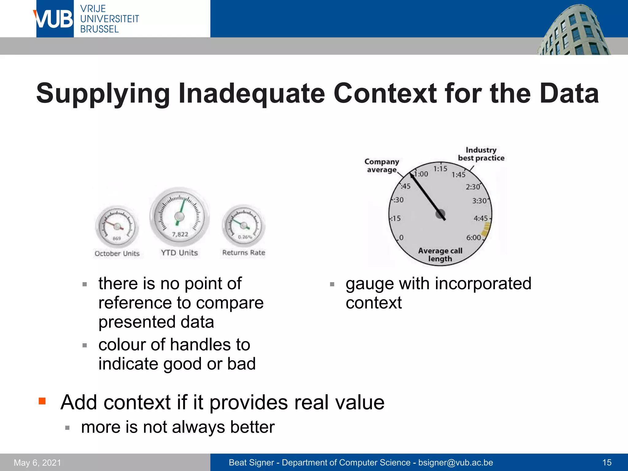 Beat Signer - Department of Computer Science - bsigner@vub.ac.be 15
May 6, 2021
Supplying Inadequate Context for the Data
▪ there is no point of
reference to compare
presented data
▪ colour of handles to
indicate good or bad
▪ gauge with incorporated
context
▪ Add context if it provides real value
▪ more is not always better
 