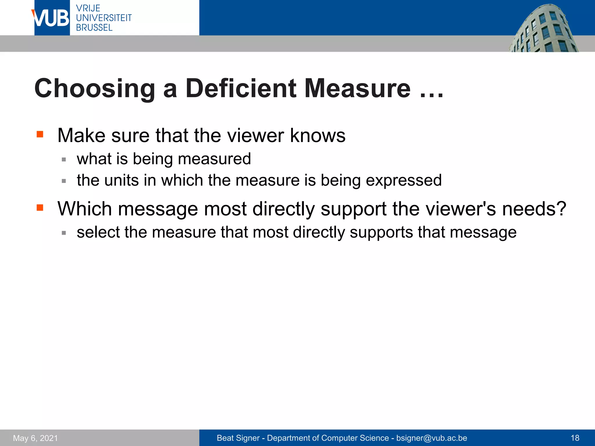 Beat Signer - Department of Computer Science - bsigner@vub.ac.be 18
May 6, 2021
Choosing a Deficient Measure …
▪ Make sure that the viewer knows
▪ what is being measured
▪ the units in which the measure is being expressed
▪ Which message most directly support the viewer's needs?
▪ select the measure that most directly supports that message
 