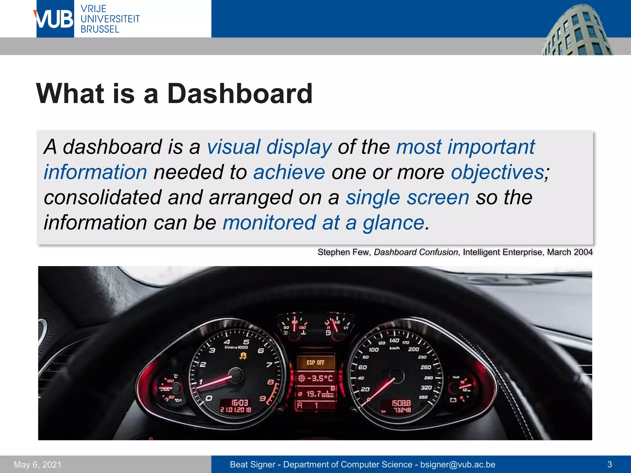 Beat Signer - Department of Computer Science - bsigner@vub.ac.be 3
May 6, 2021
What is a Dashboard
A dashboard is a visual display of the most important
information needed to achieve one or more objectives;
consolidated and arranged on a single screen so the
information can be monitored at a glance.
Stephen Few, Dashboard Confusion, Intelligent Enterprise, March 2004
 