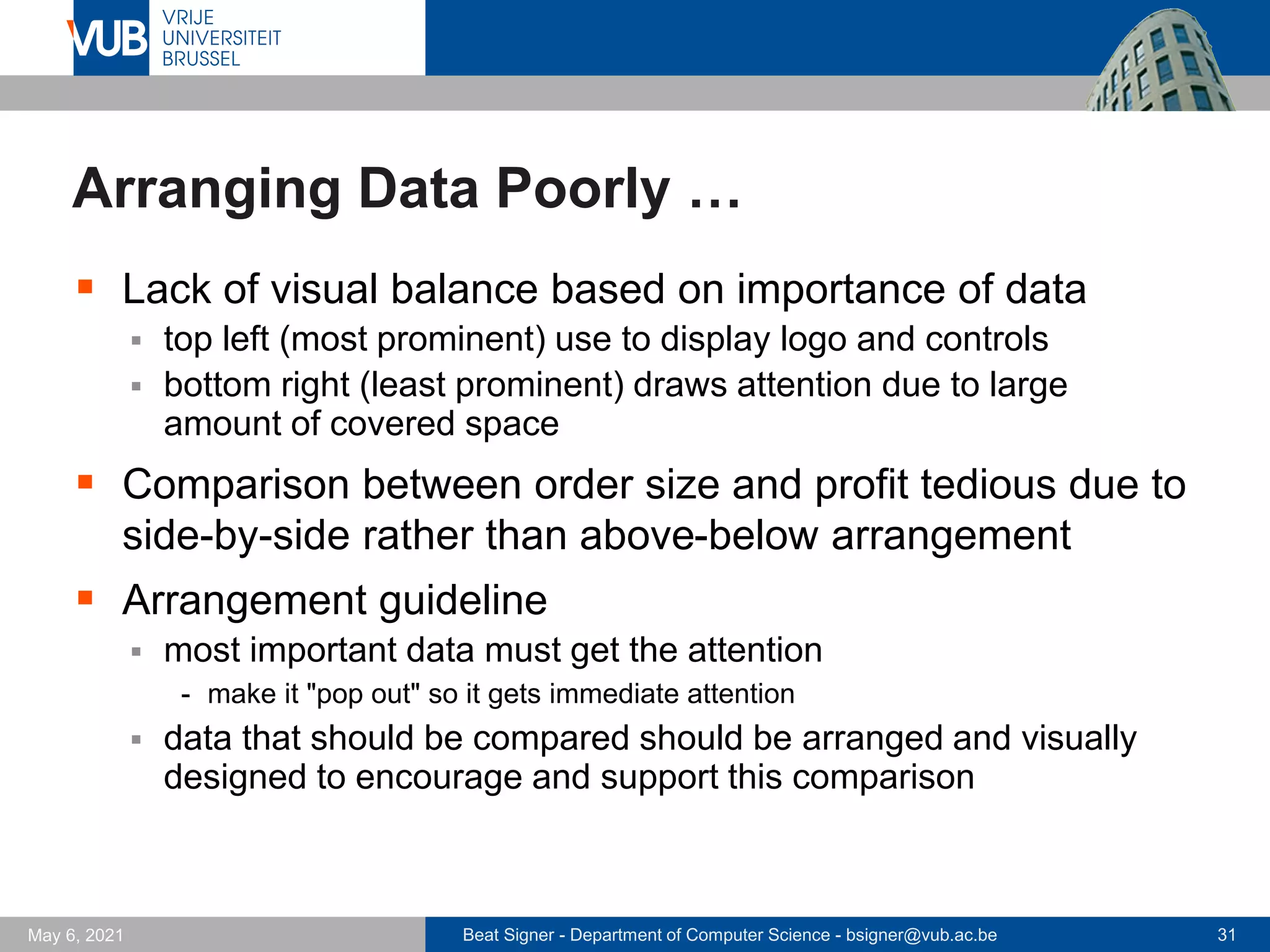 Beat Signer - Department of Computer Science - bsigner@vub.ac.be 31
May 6, 2021
Arranging Data Poorly …
▪ Lack of visual balance based on importance of data
▪ top left (most prominent) use to display logo and controls
▪ bottom right (least prominent) draws attention due to large
amount of covered space
▪ Comparison between order size and profit tedious due to
side-by-side rather than above-below arrangement
▪ Arrangement guideline
▪ most important data must get the attention
- make it "pop out" so it gets immediate attention
▪ data that should be compared should be arranged and visually
designed to encourage and support this comparison
 