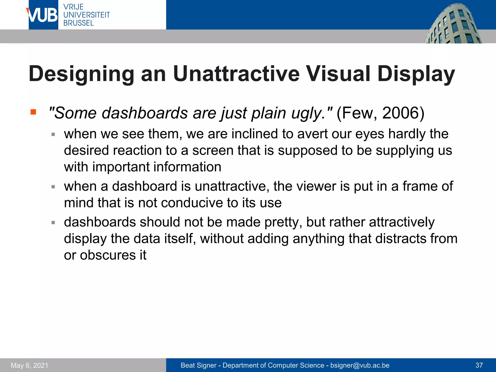 Beat Signer - Department of Computer Science - bsigner@vub.ac.be 37
May 6, 2021
Designing an Unattractive Visual Display
▪ "Some dashboards are just plain ugly." (Few, 2006)
▪ when we see them, we are inclined to avert our eyes hardly the
desired reaction to a screen that is supposed to be supplying us
with important information
▪ when a dashboard is unattractive, the viewer is put in a frame of
mind that is not conducive to its use
▪ dashboards should not be made pretty, but rather attractively
display the data itself, without adding anything that distracts from
or obscures it
 