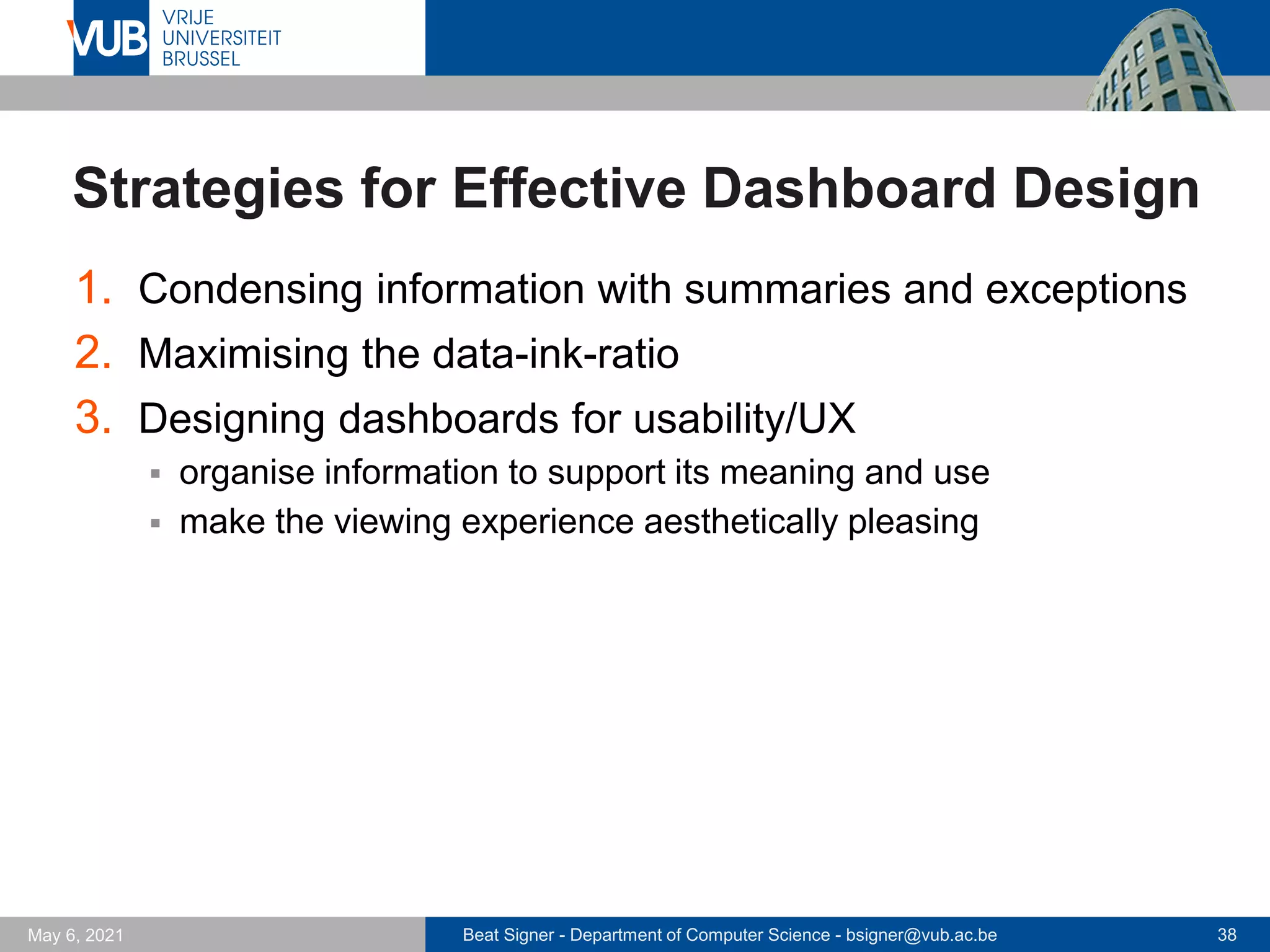 Beat Signer - Department of Computer Science - bsigner@vub.ac.be 38
May 6, 2021
Strategies for Effective Dashboard Design
1. Condensing information with summaries and exceptions
2. Maximising the data-ink-ratio
3. Designing dashboards for usability/UX
▪ organise information to support its meaning and use
▪ make the viewing experience aesthetically pleasing
 