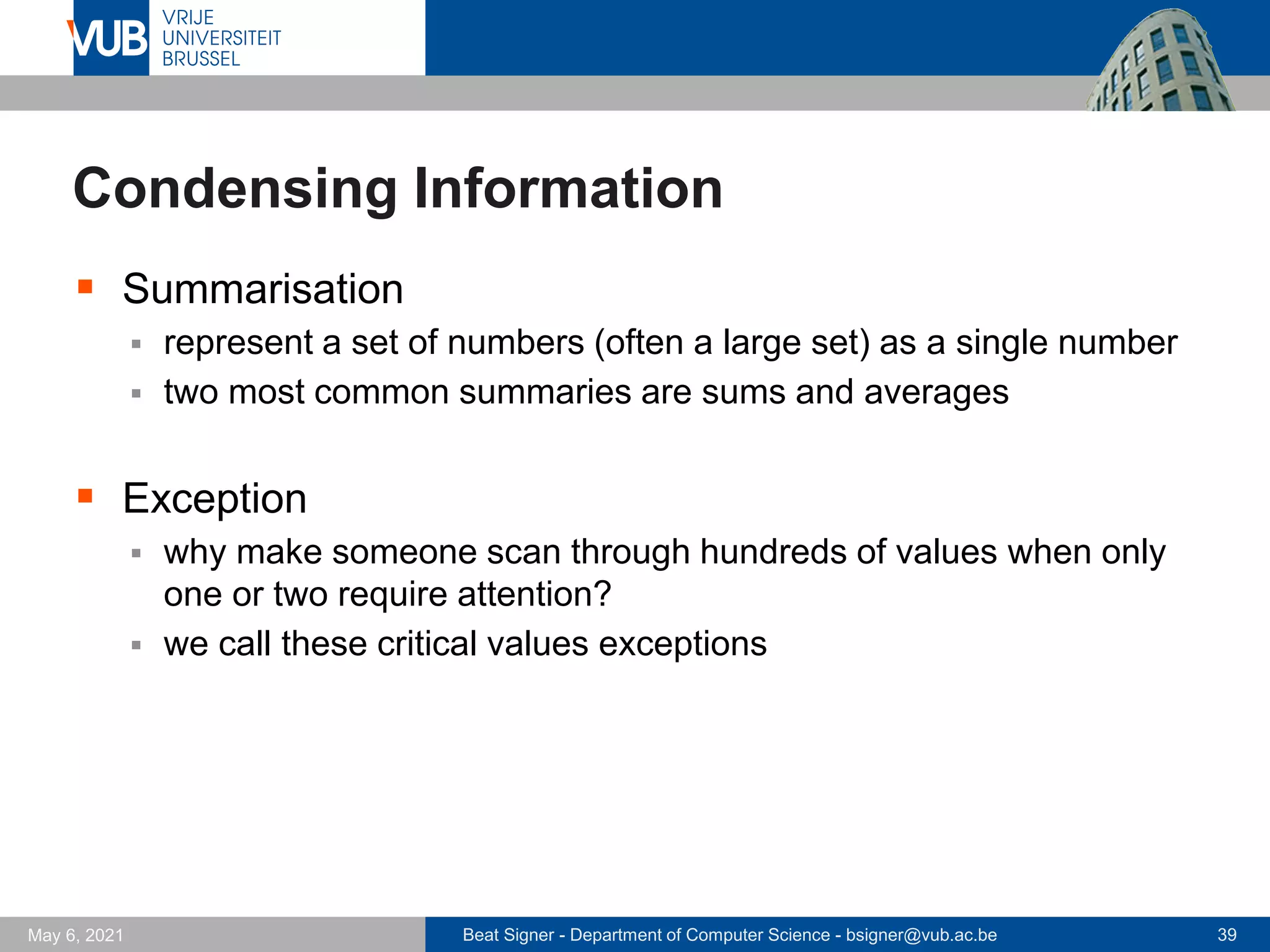 Beat Signer - Department of Computer Science - bsigner@vub.ac.be 39
May 6, 2021
Condensing Information
▪ Summarisation
▪ represent a set of numbers (often a large set) as a single number
▪ two most common summaries are sums and averages
▪ Exception
▪ why make someone scan through hundreds of values when only
one or two require attention?
▪ we call these critical values exceptions
 
