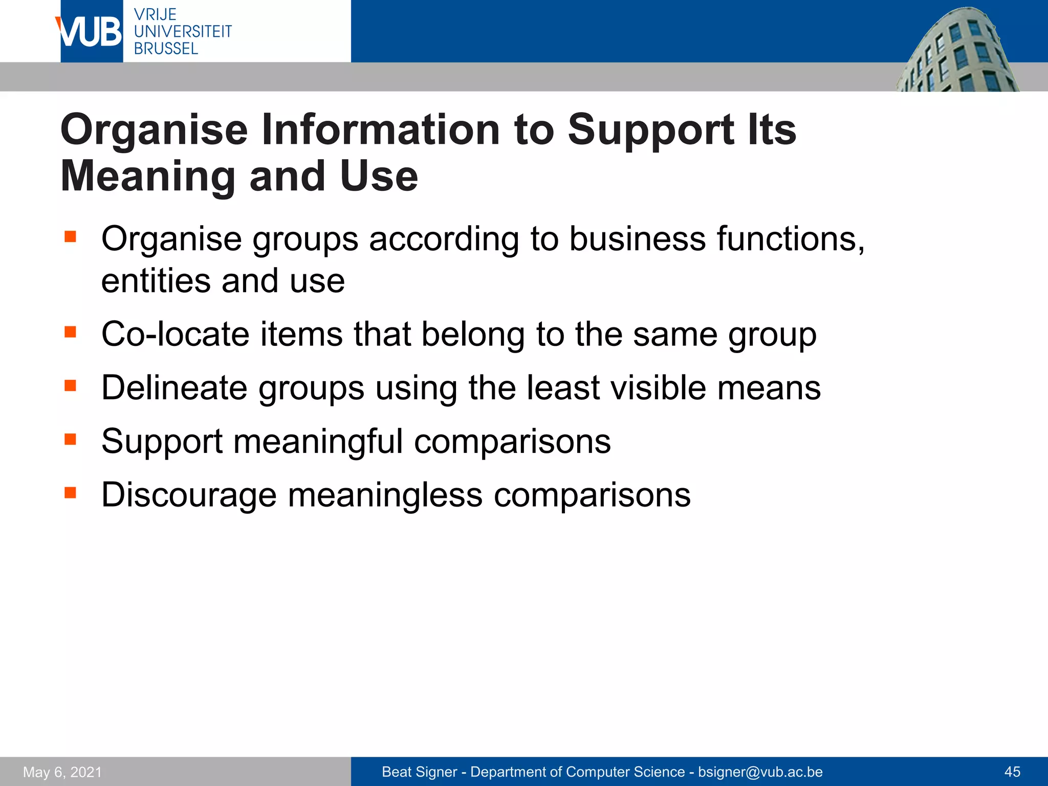 Beat Signer - Department of Computer Science - bsigner@vub.ac.be 45
May 6, 2021
Organise Information to Support Its
Meaning and Use
▪ Organise groups according to business functions,
entities and use
▪ Co-locate items that belong to the same group
▪ Delineate groups using the least visible means
▪ Support meaningful comparisons
▪ Discourage meaningless comparisons
 