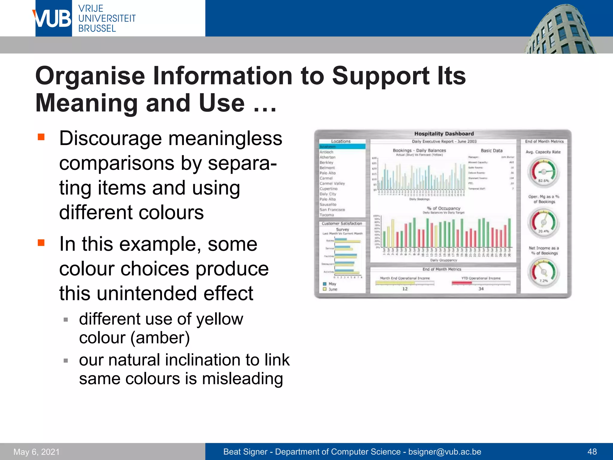 Beat Signer - Department of Computer Science - bsigner@vub.ac.be 48
May 6, 2021
Organise Information to Support Its
Meaning and Use …
▪ Discourage meaningless
comparisons by separa-
ting items and using
different colours
▪ In this example, some
colour choices produce
this unintended effect
▪ different use of yellow
colour (amber)
▪ our natural inclination to link
same colours is misleading
 