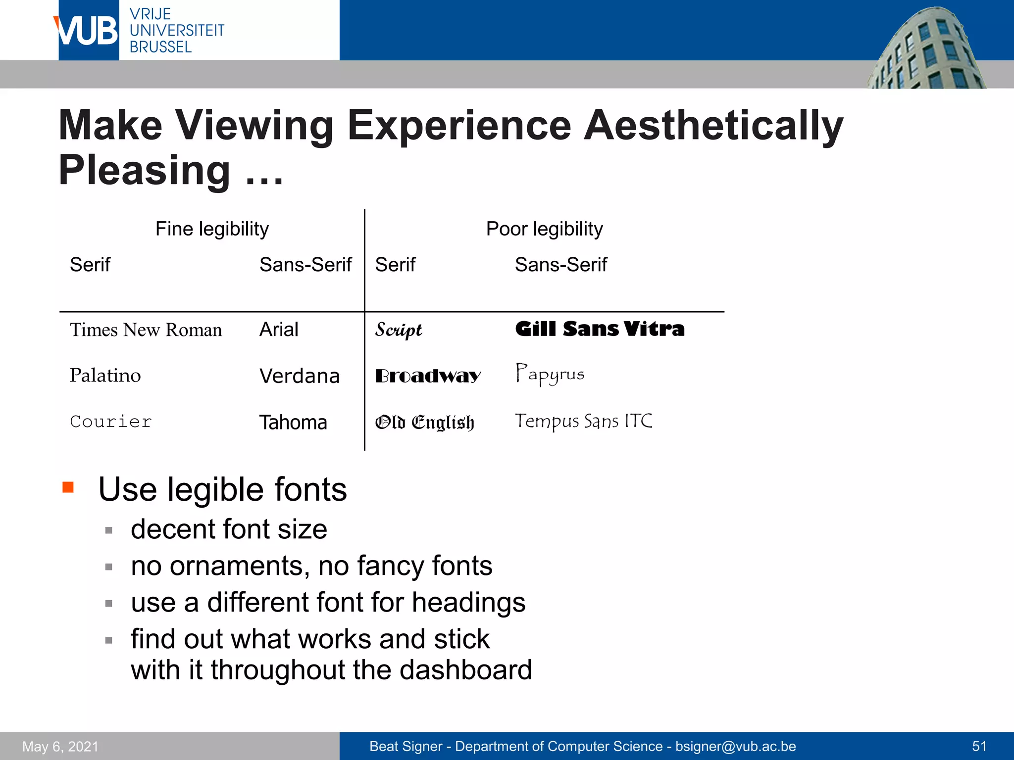 Beat Signer - Department of Computer Science - bsigner@vub.ac.be 51
May 6, 2021
Make Viewing Experience Aesthetically
Pleasing …
▪ Use legible fonts
▪ decent font size
▪ no ornaments, no fancy fonts
▪ use a different font for headings
▪ find out what works and stick
with it throughout the dashboard
Fine legibility Poor legibility
Serif Sans-Serif Serif Sans-Serif
Times New Roman Arial Script Gill Sans Vitra
Palatino Verdana Broadway Papyrus
Courier Tahoma Old English Tempus Sans ITC
 