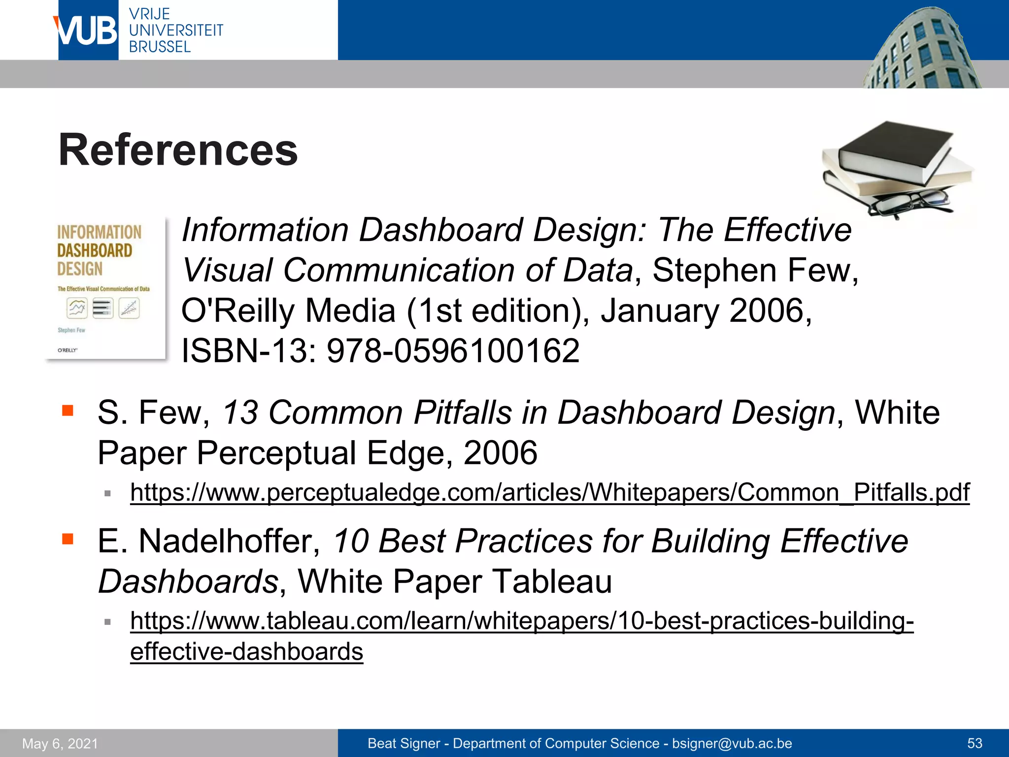 Beat Signer - Department of Computer Science - bsigner@vub.ac.be 53
May 6, 2021
References
▪ Information Dashboard Design: The Effective
Visual Communication of Data, Stephen Few,
O'Reilly Media (1st edition), January 2006,
ISBN-13: 978-0596100162
▪ S. Few, 13 Common Pitfalls in Dashboard Design, White
Paper Perceptual Edge, 2006
▪ https://www.perceptualedge.com/articles/Whitepapers/Common_Pitfalls.pdf
▪ E. Nadelhoffer, 10 Best Practices for Building Effective
Dashboards, White Paper Tableau
▪ https://www.tableau.com/learn/whitepapers/10-best-practices-building-
effective-dashboards
 