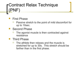 Contract Relax Technique
(PNF)
 First Phase
 Passive stretch to the point of mild discomfort for
up to 10sec.
 Second Phase
 The agonist muscle is then contracted against
resistance
 Third Phase
 The athlete then relaxes and the muscle is
stretched for up to 30s. This stretch should be
farther than in the first phase.
 