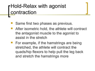 Hold-Relax with agonist
contraction
 Same first two phases as previous.
 After isometric hold, the athlete will contract
the antagonist muscle to the agonist to
assist in the stretch
 For example, if the hamstrings are being
stretched, the athlete will contract the
quads/hip flexors to help pull the leg back
and stretch the hamstrings more
 
